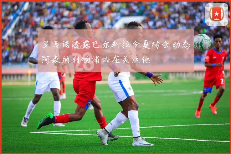罗马诺透露巴尔科拉今夏转会动态阿森纳利物浦均在关注他