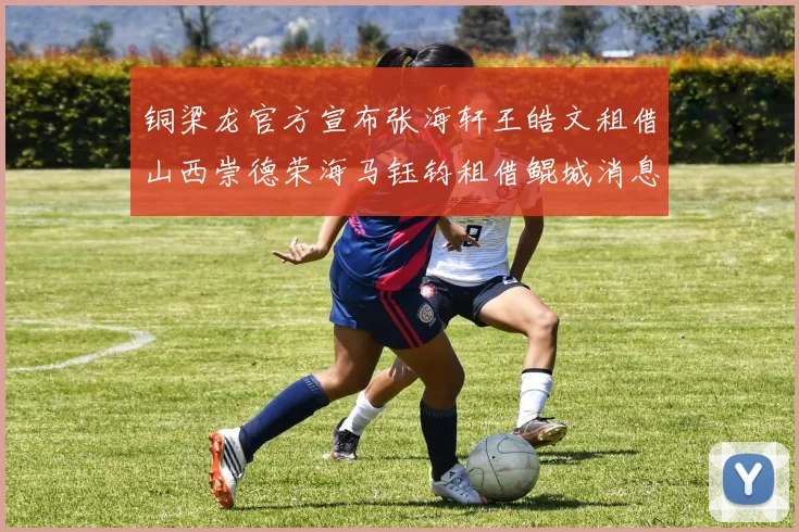 铜梁龙官方宣布张海轩王皓文租借山西崇德荣海马钰钧租借鲲城消息