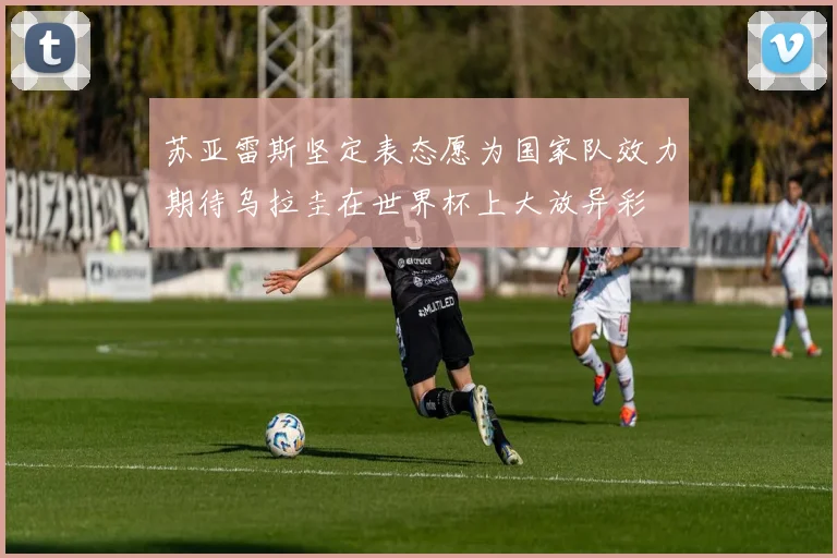 苏亚雷斯坚定表态愿为国家队效力期待乌拉圭在世界杯上大放异彩