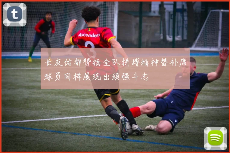 长友佑都赞扬全队拼搏精神替补席球员同样展现出顽强斗志