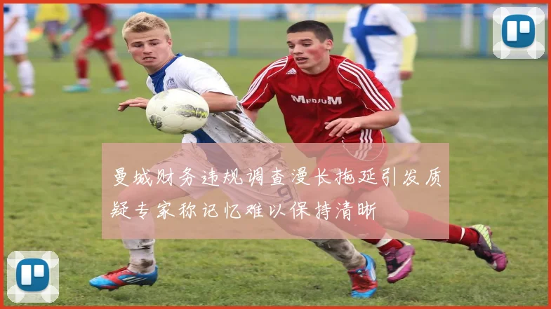 曼城财务违规调查漫长拖延引发质疑专家称记忆难以保持清晰