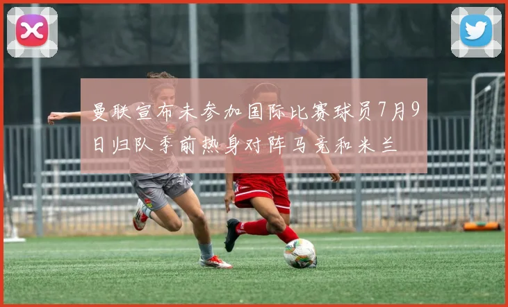 曼联宣布未参加国际比赛球员7月9日归队季前热身对阵马竞和米兰