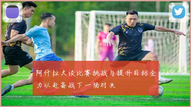 阿什拉夫谈比赛挑战与提升目标全力以赴备战下一场对决