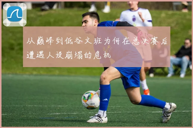 从巅峰到低谷文班为何在总决赛后遭遇人设崩塌的危机