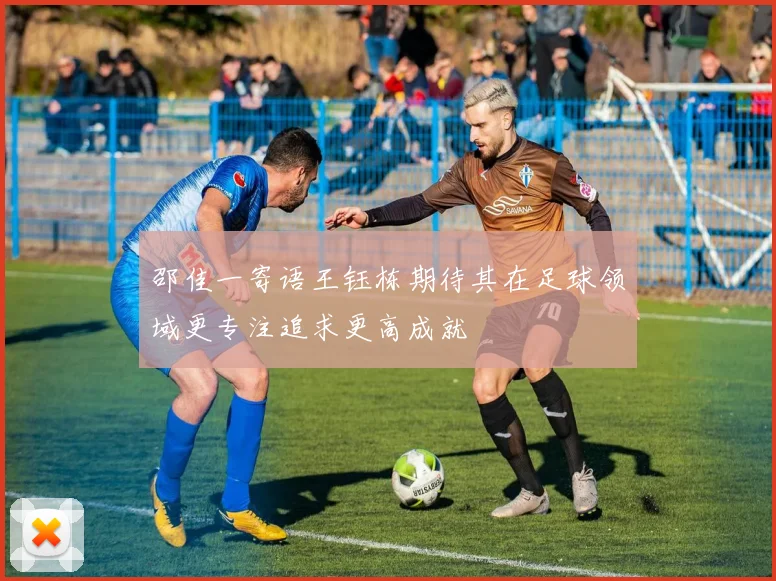 邵佳一寄语王钰栋期待其在足球领域更专注追求更高成就