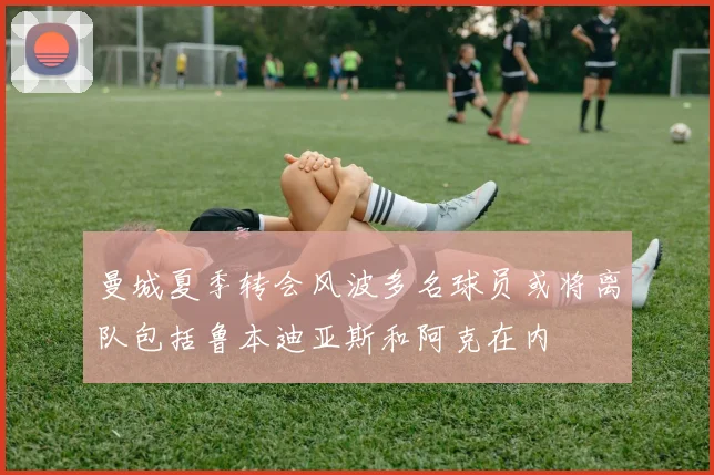 曼城夏季转会风波多名球员或将离队包括鲁本迪亚斯和阿克在内