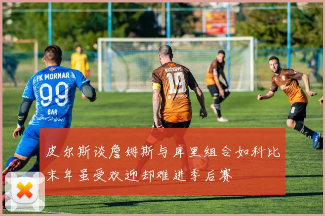 皮尔斯谈詹姆斯与库里组合如科比末年虽受欢迎却难进季后赛
