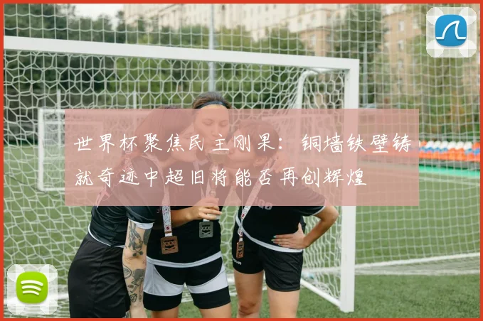 世界杯聚焦民主刚果：铜墙铁壁铸就奇迹中超旧将能否再创辉煌