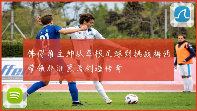 佛得角主帅从草根足球到挑战梅西带领非洲黑马创造传奇