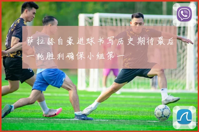 萨拉赫自豪进球书写历史期待最后一轮胜利确保小组第一