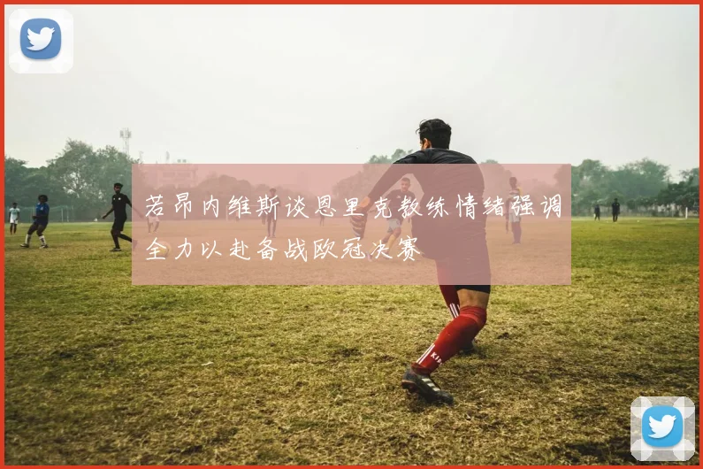 若昂内维斯谈恩里克教练情绪强调全力以赴备战欧冠决赛
