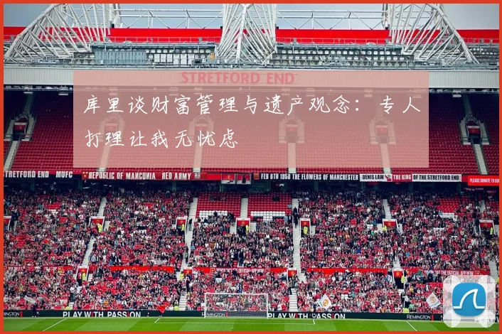 库里谈财富管理与遗产观念：专人打理让我无忧虑