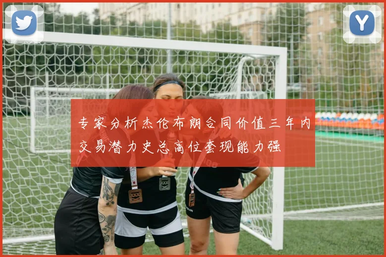专家分析杰伦布朗合同价值三年内交易潜力史总高位套现能力强