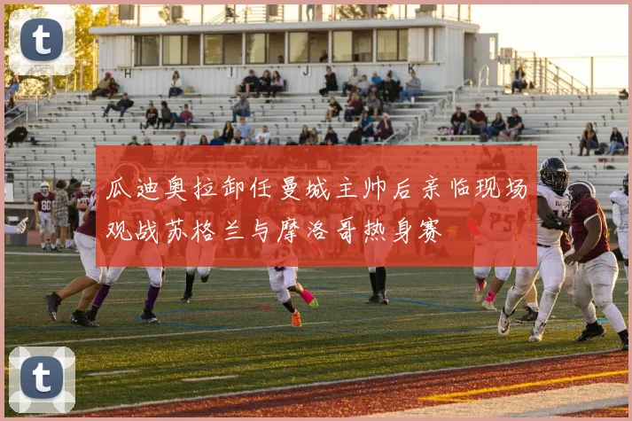瓜迪奥拉卸任曼城主帅后亲临现场观战苏格兰与摩洛哥热身赛