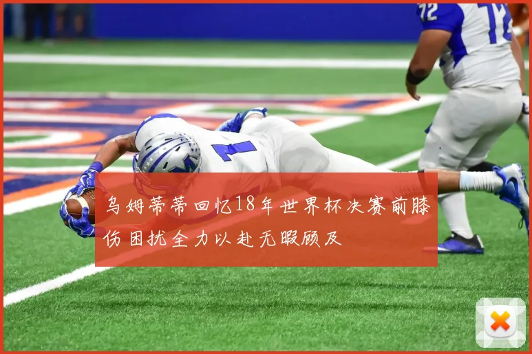 乌姆蒂蒂回忆18年世界杯决赛前膝伤困扰全力以赴无暇顾及