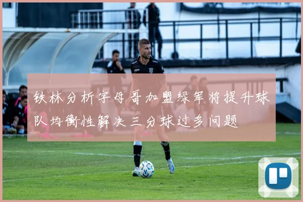 铁林分析字母哥加盟绿军将提升球队均衡性解决三分球过多问题