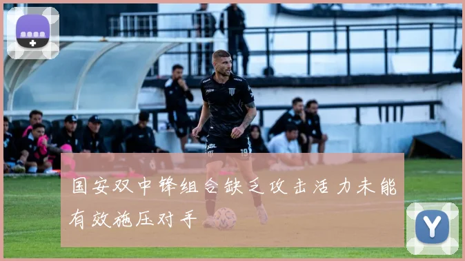 国安双中锋组合缺乏攻击活力未能有效施压对手