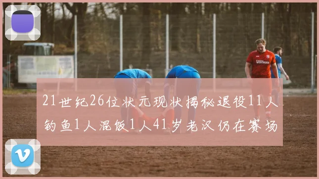 21世纪26位状元现状揭秘退役11人钓鱼1人混饭1人41岁老汉仍在赛场拼搏
