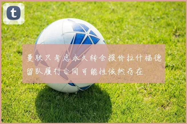 曼联只考虑永久转会报价拉什福德留队履行合同可能性依然存在