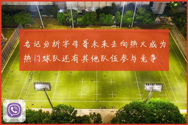 名记分析字母哥未来去向热火成为热门球队还有其他队伍参与竞争