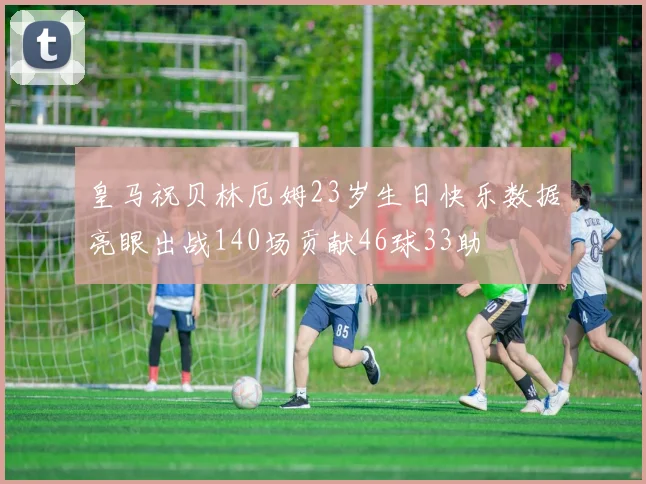 皇马祝贝林厄姆23岁生日快乐数据亮眼出战140场贡献46球33助